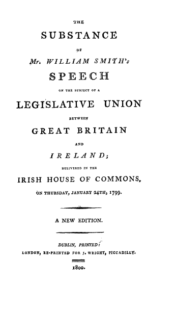 handle is hein.cow/smwss0001 and id is 1 raw text is: SUBSTANCE
Mr. WILLIAM SMITH's
SPEECH
ON THE SUBJECT OF A
LEGISLATIVE UNION
BETWEEN
GREAT      BRITAIN
AND
IRELAND;
DELIVERED IN THE
IRISH HOUSE OF COMMONS,
ON THURSDAY, JANUARY 24TtIj 1799b
A NEW EDITION.
DUBLIN, PRINTED:
LONDON, RE-RINTED FOR J. WRIGHT, PICCADILLY-
800o.


