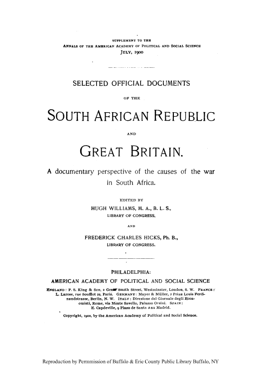 handle is hein.cow/sodsar0001 and id is 1 raw text is: SUPPLEMENT TO THE
ANNALS OF THE AMZRICAN ACADEMY OF POLITICAL AND SOCIAL SCIENCE
JULY, 1900
SELECTED OFFICIAL DOCUMENTS
OF THE
SOUTH AFRICAN REPUBLIC
AND
GREAT BRITAIN.
A documentary perspective of the causes of the war
in South Africa.
FDITED BY
HUGH WILLIAMS, M. A., B. L. S.,
LIBRARY OF CONGRESS,
AND
FREDERICK CHARLES HICKS, Ph. B.,
LIBRARY OF CONGRESS.
PHILADELPHIA:
AMERICAN ACADEMY OF POLITICAL AND SOCIAL SCIENCE
RNGLhND: P. S. King & Son, 2 GreW Smith Street, Westminster, London, S. W. FRANCE:'
L. Larose, rue Soufflot 22, Paris. GERMANY: Mayer & MiIler, 2 Prinz Louis Ferdi-
nandstrasse, Berlin, N. W. ITALY: Direzione del Giornale degli gcon-
omisti, Rome, via Monte Savello, Palazzo Orsini. SPAIN:
. Capdeville, 9 Plazo de Santa Ana Madrid.
Copyright, 19oo, by the American Academy of Political and Social Science.

Reproduction by Permnmission of Buffalo & Erie County Public Library Buffalo, NY


