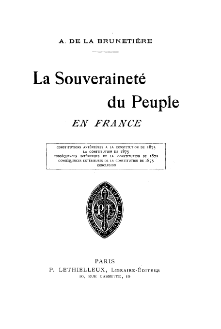 handle is hein.cow/soudupfr0001 and id is 1 raw text is: A. DE LA BRUNETIERE

La Souverainete
du Peuple
EN FRA NCE
CONSTITUTIONS ANTERIEURES A LA CONSTITUTION DE 1875
LA CONSTITUTION DE 1875
CONSEQUENCES INTERIEURES DE LA CONSTITUTION DE 1875
CONSEQUENCES EXTERIEURES DE LA CONSTITUTION DE 1875
CONCLUSION

PARIS
P. LETHIELLEUX, LIBRAIRE-EDITEUR
Io, RUE CASSETTE, IO


