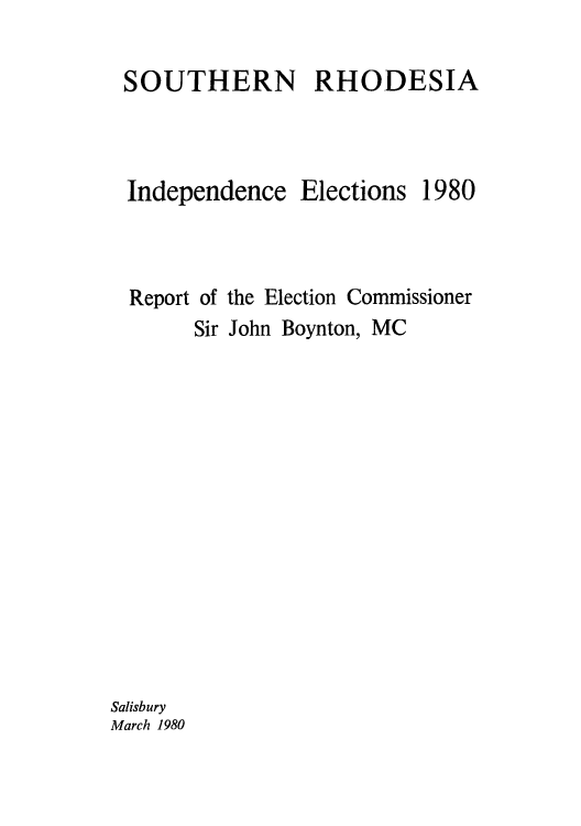 handle is hein.cow/sourhode0001 and id is 1 raw text is: SOUTHERN RHODESIA
Independence Elections 1980
Report of the Election Commissioner
Sir John Boynton, MC

Salisbury
March 1980


