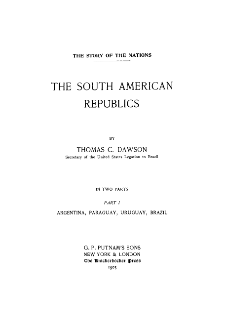 handle is hein.cow/soutare0001 and id is 1 raw text is: THE STORY OF THE NATIONS

THE SOUTH AMERICAN
REPUBLICS
BY
THOMAS C. DAWSON
Secretary of the United States Legation to Brazil

IN TWO PARTS
PART I
ARGENTINA, PARAGUAY, URUGUAY, BRAZIL

G. P. PUTNAM'S SONS
NEW YORK & LONDON
Ube lkttcIerbochet Vreos
1903


