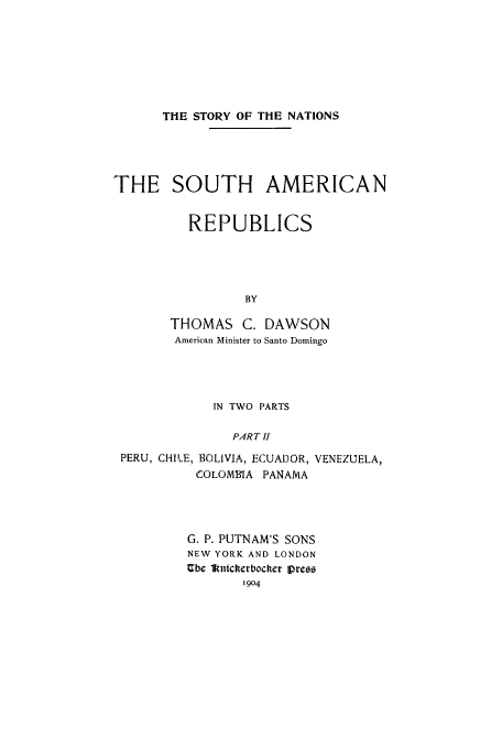handle is hein.cow/soutare0002 and id is 1 raw text is: THE STORY OF THE NATIONS

THE SOUTH AMERICAN
REPUBLICS
BY
THOMAS C. DAWSON
American Minister to Santo Domingo

IN TWO PARTS
PART II
PERU, CHILE, BOLIVIA, ECUADOR, VENEZUELA,
COLOMI IA PANAMA

G. P. PUTNAM'S SONS
NEW YORK AND LONDON
Ube lnltcherbocker Ipreso
1904


