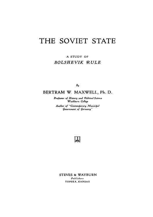 handle is hein.cow/sovstbor0001 and id is 1 raw text is: THE SOVIET STATE
A STUDY OF
BOLSHEVIK cRULE
By
BERTRAM W- MAXWELL, Ph. D.
Professor of History and 'Political Science
Washburn Coflege
Author of Contemforary Municia7
government of germany-
STEVES & WAYBURN
Publishers
TOPEKA, KANSAS


