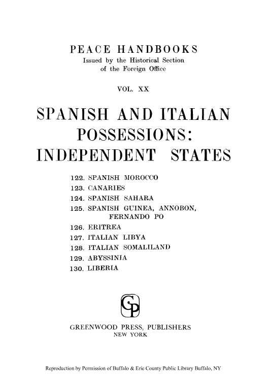 handle is hein.cow/spaitpo0001 and id is 1 raw text is: PEACE HANDBOOKS
Issued by the Historical Section
of the Foreign Office
VOL. XX
SPANISH AND ITALIAN
POSSESSIONS:
INDEPENDENT STATES
122. SPANISH MOROCCO
123. CANARIES
124. SPANISH SAHARA
125. SPANISH GUINEA, ANNOBON,
FERNANDO PO
126. ERITREA

127.
128.

ITALIAN LIBYA
ITALIAN SOMALILAND

129. ABYSSINIA
130. LIBERIA

GREENWOOD PRESS, PUBLISHERS
NEW YORK

Reproduction by Permission of Buffalo & Erie County Public Library Buffalo, NY


