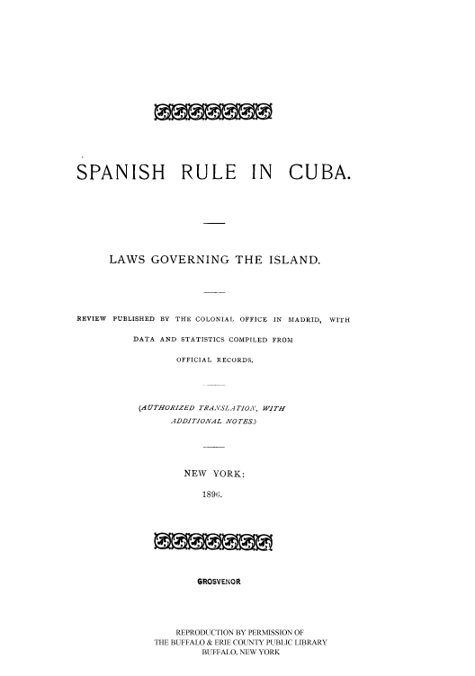 handle is hein.cow/sparucu0001 and id is 1 raw text is: SPANISH RULE IN CUBA.
LAWS GOVERNING THE ISLAND.
REVIEW PUBLISHED BY THE COLONIAL OFFICE IN MADRID, WITH
DATA AND STATISTICS COMPILED FROM
OFFICIAL RECORDS.
(AUTHORIZED TRANSLA TION, WITH
ADDITIONAL NOTES.)
NEW YORK:
1896.
GROSVENOR

REPRODUCTION BY PERMISSION OF
THE BUFFALO & ERIE COUNTY PUBLIC LIBRARY
BUFFALO, NEW YORK


