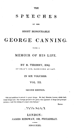 handle is hein.cow/spcrhgcan0003 and id is 1 raw text is: 

THE


SP E EOHrES


            oF TILE


     RIGHT HONOURABLE


GEORGE                CANNING.

                    MEITH A


        MEMOIR OF HIS LIFE.


   BY  R. THERRY, ESQ.
OF GRAY'S INN, BARRISTER AT LAW.


      IN SIX VOLUMES.

          VOL.  III.


       SECOND EDITION.


He had ambition to prevail in great things. He had, likewise, honour, which hath
three things in it : the vantage ground to do good,-the approach to kings and principal
persons,-and the raising of a man's own fortune.'
                                       BACOn.



                 LONDON:
      JAMES  RIDGWAY,   169, PICCADILLY.


MDCCCXXX.


