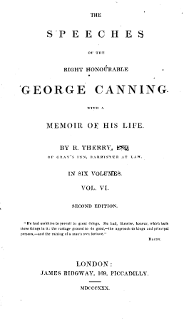 handle is hein.cow/spcrhgcan0006 and id is 1 raw text is: 
THE


S'P E E C H E S


             OF TIlE


     RIGHT   HONOURABLE


GEORGE CANNING.

                     WITII A


        MEMOIR OE HIS LIFE.


    BY  R. THERRY, KS
Or GRAY'S INN, ttARttIS'1TR AT  LAW.


       IN SIX VOLUIMES.

           VOL.  VI.


        SECOND EDITION.


, He had ambition to prevail in great things. He had, likewise, honor, which bath
three things in it: the vantage ground to do good,-the approoch to kings and principal
persons,-and the raising of a man's own fortune.
                                          Bacon.



                  LONDON:
       JAMES  RIDGWAY,   169, PICCADILLY.


MDCCCXXX.


