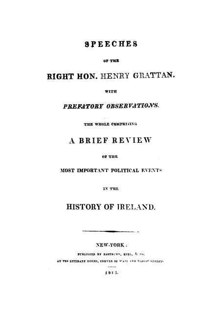 handle is hein.cow/spegrat0001 and id is 1 raw text is: SPEECHIES
OF THE
RIGHT HON. HENRY GRATTAN.
WITH
PREFATORY OBSERVATIONS.
THE WHOLE COMPRISING
A BRIEF REVIEW
OF THE
MOST IMPORTANT POLITICAL EVENT-
IN THE
HISTORY OF IRELAND.
NEW-YORK.
PUBLISHED BY EASTBLRN, KTRM, &  Cr,
AT THE LITERARY HOO!E, CORNTERl OF  I rf IN 1 T i r' rTHE 'i'


