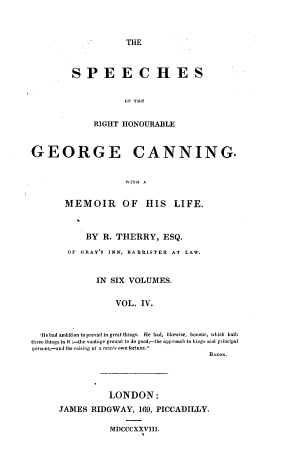 handle is hein.cow/spehongc0004 and id is 1 raw text is: 



                      THE



         SPE E C H E S


                     GF THE


              RIGHT  HONOURABLE



GEORGE CANNING.


       - WITH A


       MEMOIR OF HIS LIFE.



            BY  R. THERRY, ESQ.
        OF GRAYS  INN, BARRISTER AT LAW.


               IN SIX VOLUMES.


                   VOL.  IV.


  'Hebad ambition toprevailin great things.  He had, likewise, honour, which bath
three things in it :-the vantage ground to do good,-the approach to kings and principal
persons-and the raising of a man's ownfortune.
                                         BACON.




                  LONDON:
      JAMES   RIDGWAY,   169, PICCADILLY.

                  MDCCCXXVIII.


