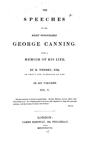 handle is hein.cow/spehongc0005 and id is 1 raw text is: 


THE


S   P   E   E   C   H ES


             OF THE


      RIGHT HONOURABLE


GEORGE CANNING.


                     WITH A


         MEMOIR OF HIS LIFE.



             BY  R. THERRY, ESQ.
         OF GRAY'S INN, BARRISTER AT LAW.


               IN  SIX VOLUMES.


                    VOL   V.


  He had ambition to prevail in great things.  He had, likewise, honour, whith  bath
three things in it : the vantage ground to do good,-the approach to kings and principal
person.,-and the raising of a man's own fortune.
                                         BACON.


            LONDON:
JAMES   RIDGWAY,   169, PICCADILLY.

           MDCCCXXVIII.
                  )E


