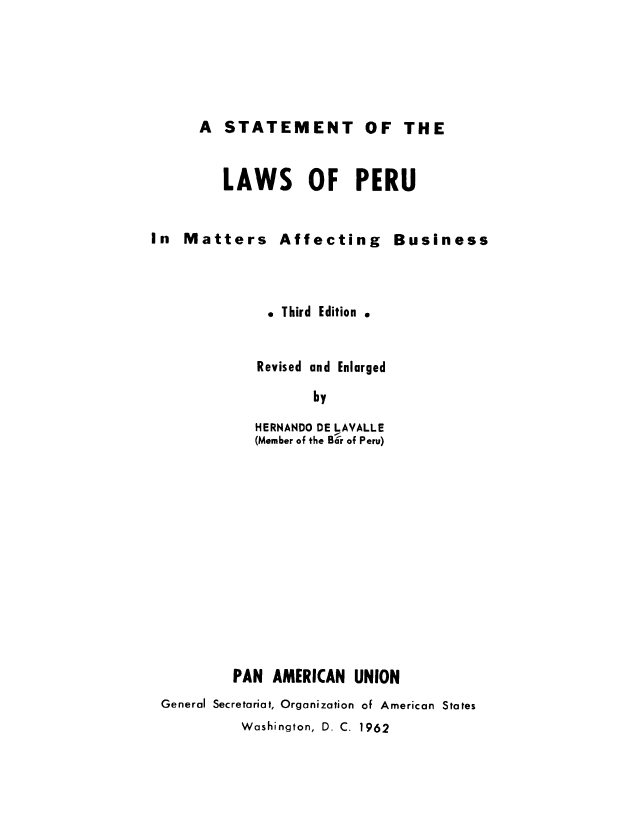 handle is hein.cow/speruma0001 and id is 1 raw text is: A STATEMENT OF THE

LAWS OF PERU
In Matters Affecting Business
e Third Edition .
Revised and Enlarged
by
HERNANDO DE LAVALLE
(Member of the Bar of Peru)
PAN AMERICAN UNION
General Secretariat, Organization of American States
Washington, D. C. 1962


