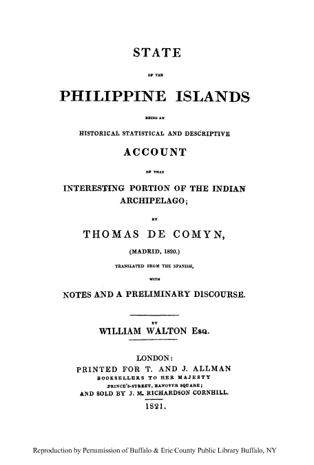 handle is hein.cow/sphilde0001 and id is 1 raw text is: STATE
OF THU
PHILIPPINE ISLANDS.
111ING AN
HISTORICAL STATISTICAL AND DESCRIPTIVE
ACCOUNT
ON THAT
INTERESTIlNG PORTION OF THE INDIAN
ARCHIPELAGO;
By
THOMAS DE COMYN,
(MADRID, 1820.)
TRANSLATED FROM THE SPANISH,
WffH
NOTES AND A PRELIMINARY DISCOURSE.
WILLIAM WALTON ESQ.
LONDON:
PRINTED FOR T. AND J. ALLMAN
BOOKSELLERS TO HER MAJESTY
.PRIN4CE'S-SThZET, HANO VERt SQUARE;
AND SOLD BY J. M. RICHARDSON CORNHILL.
1S21.

Reproduction by Per-mission of Buffalo & Erie County Public Library Buffalo, NY


