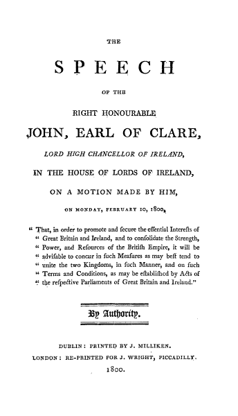 handle is hein.cow/srhjrc0001 and id is 1 raw text is: THE

SPEECH
OP THE
RIGHT HONOURABLE,
JOHN, EARL OF CLARE,
LORD HIGH CHANCELLOR OF IRELAND,
IN  THE HOUSE OF LORDS OF IRELAND,
ON A MOTION MADE BY HIM,
ON MOND&Y, FEBRUARY IO I 0OR
 That, in order to promote and fecure the effential Interefts of
 Great Britain and Ireland, and to confolidate the Strength,
Power, and Refources of the Britifh Empire, it will be
advifable to concur in fuch Meafures as may beft tend to
 unite the two Kingdoms, in fuch Manner, and on fuch
 Terms and Conditions, as may be eflabliflicd by A&s of
' the refpe&ive Parliaments of Great Britain and Ireland.
DUB3LIN: PRINTED BY J. MILLIKEN.
IONDON: RE-PRINTED FOR J. WRIGHT, PICCADILLY,
1800.


