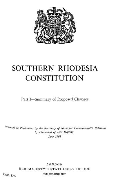 handle is hein.cow/srhoc0001 and id is 1 raw text is: SOUTHERN RHODESIA
CONSTITUTION
Part I-Summary of Proposed Changes
Presented to Parliament by the Secretary of State for Commonwealth Relations
by Command of Her Majesty
June 1961
LONDON
HER MAJESTY'S STATIONERY OFFICE
CNGd. 1399         ONE SHILLING NET


