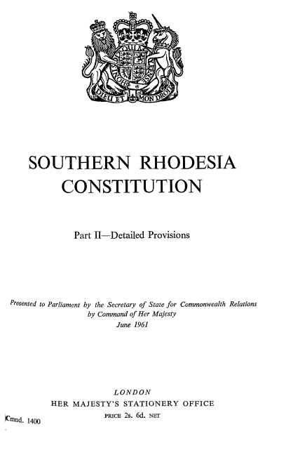 handle is hein.cow/srhoc0002 and id is 1 raw text is: SOUTHERN RHODESIA
CONSTITUTION
Part II-Detailed Provisions
Presented to Parliament by the Secretary of State for Commonwealth Relations
by Command of Her Majesty
June 1961
LONDON
HER MAJESTY'S STATIONERY OFFICE
an-ud. 1400        PRIcE 2s. 6d. NEr


