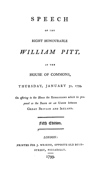 handle is hein.cow/srhwp0001 and id is 1 raw text is: SPEECH
OF THE
RIGHT HONOURABLE

WILLIAM

PITT,

IN THE

HOUSE OF COMMONS,
THURSDAY, JANUARY            31, 1799,
On offering to the House the RESOLUTIONS whicb be pro.
posed as the BASIS OF AN UNION between
GREAT BRITAIN AND IRELAND.
fiftb  liin
r
LONDON:
RINTE-D OR J. WRIGHT, OPPOSITE OLD BOND-
STREET, PICCADILLY.
1799.


