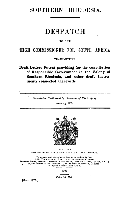 handle is hein.cow/srshca0001 and id is 1 raw text is: 


      SOUTHERN RHODESIA.






               DESPATCH

                        TO THE


IGII COMMISSIONER FOR SOUTH AFRICA

                     TRANSMITTING


Draft Letters  Patent providing  for the constitution
    of  Responsible  Government in the Colony of
    Southern   Rhodesia,   and   other  draft  Instru-
    ments   connected  therewith.




        Presented to Parliament by Command of His Majesty.
                      January, 1922.














                      LONDON:
       PUBLISHED BY HIS MAJESTY'S STATIONERY OFFICE.
          To be purchased through any Bookseller or directy from
          H.M. STATIONERY UFFICE at the following addressee:
 I1[RRIAL HOUEs, KINGBWAY. LONON. W.C.2. and 28, AiINGDOuN STREET, LONDON. S.W.1;
     87, PETER STREET, MANCHUSTEI ; 1, ST. Ai3RRw s CRESCENT, CARDIFF ;
                 23, FORTH STREET, EDIN)WCOU,

                         1922.

                      Price 6d. Net.
  [Cmd. 10179.]


