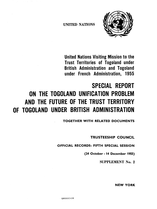 handle is hein.cow/srtglup0001 and id is 1 raw text is: 



UNITED NATIONS


                      United Nations Visiting Mission to the
                      Trust Territories of Togoland under
                      British Administration and Togoland
                      under French Administration, 1955

                                  SPECIAL REPORT
       ON THE TOGOLAND UNIFICATION PROBLEM
     AND THE FUTURE OF THE TRUST TERRITORY
OF TOGOLAND UNDER BRITISH ADMINISTRATION

                     TOGETHER WITH RELATED DOCUMENTS


                                 TRUSTEESHIP COUNCIL

                   OFFICIAL RECORDS: FIFTH SPECIAL SESSION
                               (24 October - 14 December 1955)
                                     SUPPLEMENT No. 2




                                            NEW YORK


GROSVENOR


