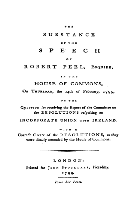 handle is hein.cow/ssrbp0001 and id is 1 raw text is: THE

SUBSTAN CE
OV THE
S P E E C H
Ol

ROBERT

P E E L, ESQOUIRE,

IN THE
HOUSE OF COMMONS,
On THUSDAY, the x4th of February, 1799,
ON THE
QxuEsTrIo for receiving the Report of the Committee on
the RESOLUTIONS refpeaing an
INCORPORATE UNION WITH IRELANIM
WITH A
Correa Copy of the RESOLUTIONS, as they
were finally amended by the Houfe of Commons.
LONDON:
Printed for J o HX S T 0 C X D A L 8, PiCcauBlly
31799-
.Prics Six PFoac.


