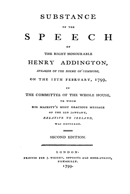 handle is hein.cow/ssrhad0001 and id is 1 raw text is: SUBSTANCE
OF THE
S P E E C H
OF
THE RIGHT HONOURABLE
HENRY ADDINGTON,
SPE4KER OF THE IOUE OF COMIVONS,
ON THE I2TH FEBRUARY, 1799,
THE COMMITTEE OF THE WHOLE HOUSE,
TO WHOM
HIS MAJESTY'S MOST GRACIOUS MESSAGE
OF THE 22D JANUARY,
RELATIVE TO IRELAND,
WAS REFERRED.
SECOND EDITION.
LONDON:
PRINTED FOR 3. WRIGHT, OPPOSITE OLD BOND-STREET#
PICCADILLY.
1799


