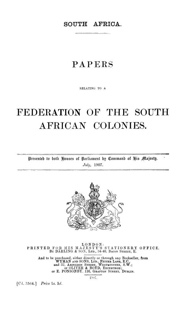 handle is hein.cow/stafc0001 and id is 1 raw text is: AFRICA.

PAPERS
RELATING TO A
FEDERATION OF THE SOUTH

AFRICAN

COLONIES.

Vrescuteb to both Nousme of iarliament bp Qtoanmanb of Mis $,.ajtstp.
July, 1907.

LONDON:
PRINTED FOR HIS MAJESTY'S STATIONERY OFFICE.
By DARLING & SON, LTD., 34-40, BACON STREET, E.
And to be purchased, either directly or through any Bookseller, from
WYMAN AND SONS, LTD., FETTER LANE, E.C.,
and 32, ABINGDON STREET, WESTMINSTER, S.W.;
or OLIVER & BOYD, EDINBURGH;
or E. PONSONBY, 116, GRAFTON STREET, DUBLIN.
1907.
[Cd. 35(4.] Price Is. 3d.

SOUTH


