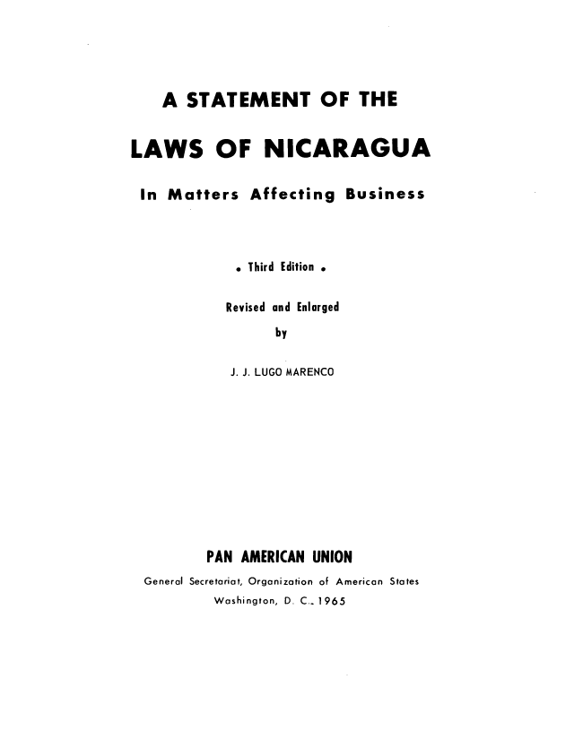 handle is hein.cow/stanicam0001 and id is 1 raw text is: A STATEMENT OF THE
LAWS OF NICARAGUA
In Matters Affecting Business
Third  Edition
Revised and Enlarged
by
J. J. LUGO MARENCO
PAN AMERICAN UNION
General Secretariat, Organization of American States
Washington, D. C.- 1965


