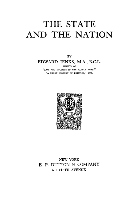 handle is hein.cow/stanion0001 and id is 1 raw text is: THE STATE
AND THE NATION
BY
EDWARD JENKS, M.A., B.C.L.
AUTHOR OF
6LAW AND POLITICS IN THE MIDDLE AGES,
A SHORT HISTORY OF POLITICS, ETC.

NEW YORK
E. P. DUTTON & COMPANY
681 FIFTH AVENUE


