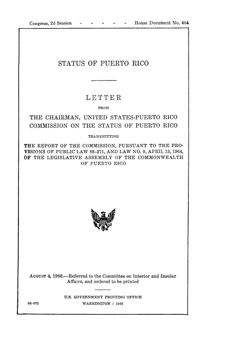 handle is hein.cow/stapuet0001 and id is 1 raw text is: Congress, 2d Session                     -   House Document No. 464

STATUS OF PUERTO RICO
LETTER
FROM
THE CHAIRMAN, UNITED STATES-PUERTO RICO
COMMISSION ON THE STATUS OF PUERTO RICO
TRANSMITTING
THE REPORT OF THE COMMISSION, PURSUANT TO THE PRO-
VISIONS OF PUBLIC LAW 88-271, AND LAW NO. 9, APRIL 13, 1964,
OF THE LEGISLATIVE ASSEMBLY OF THE COMMONWEALTH
OF PUERTO RICO
AUGUST 4, 1966.-Referred to the Committee on Interior and Insular
Affairs, and ordered to be printed

U.S. GOVERNMENT PRINTING OFFICE
WASHINGTON: 1966

66-972


