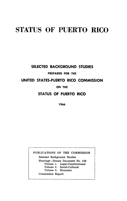 handle is hein.cow/stapurcsb0001 and id is 1 raw text is: 








STATUS OF PUERTO RICO


     SELECTED  BACKGROUND STUDIES

              PREPARED FOR THE

UNITED  STATES-PUERTO   RICO COMMISSION

                  ON THE

         STATUS  OF PUERTO   RICO


1966


PUBLICATIONS OF THE COMMISSION
   Selected Background Studies
   Hearings-Senate Document No. 108
      Volume 1. Legal-Constitutional
      Volume 2. Social-Cultural
      Volume 3. Economic
   Commission Report


