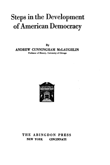 handle is hein.cow/stdvlpam0001 and id is 1 raw text is: 



Steps in the Development

of American Democracy



               By
  ANDREW CUNNINGHAM McLAUGHIN
        Professor of History, University of Chicago


THE ABINGDON PRESS
  NEW YORK  CINCINNATI


