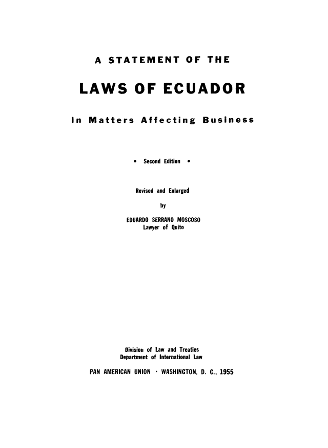 handle is hein.cow/stecuafb0001 and id is 1 raw text is: 






    A STATEMENT OF THE



LAWS OF ECUADOR


In Matters Affecting


0 Second Edition


  Revised and Enlarged

        by

EDUARDO SERRANO MOSCOSO
    Lawyer of Quito


        Division of Law and Treaties
        Department of International Law

PAN AMERICAN UNION  WASHINGTON, D. C., 1955


Business


