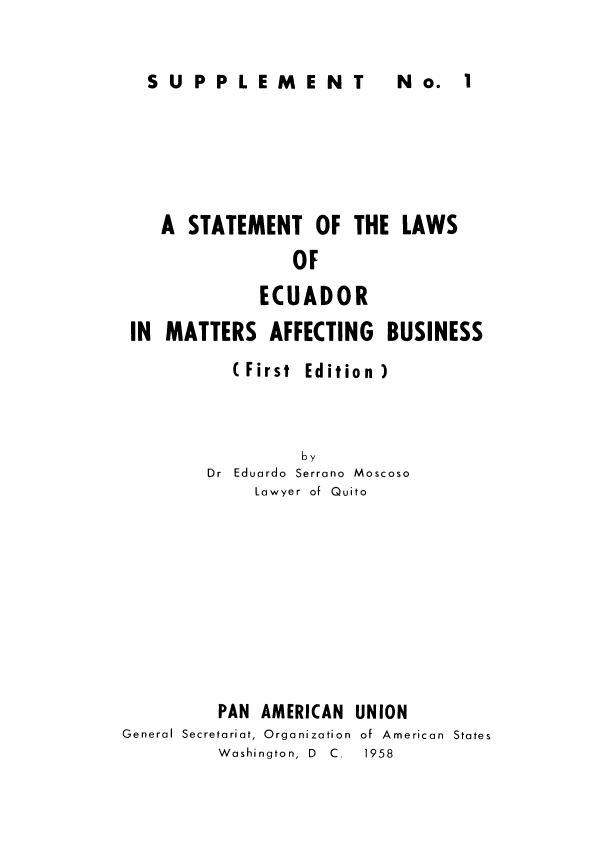 handle is hein.cow/stecuafb0002 and id is 1 raw text is: 


SUPPLEMENT  N  


   A STATEMENT OF THE LAWS
                OF
             ECUADOR
IN MATTERS AFFECTING BUSINESS


(First


Edition )


         by
Dr Eduardo Serrano Moscoso
     Lawyer of Quito


         PAN AMERICAN
General Secretariat, Organization
         Washington, D  C.


UNION
of American  States
1958


N o. 1


