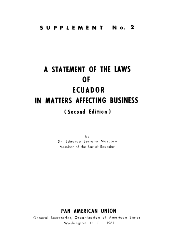 handle is hein.cow/stecuafb0003 and id is 1 raw text is: 


SUPPLEMEN  No 2


   A STATEMENT OF THE LAWS
                OF
             ECUADOR

IN MATTERS AFFECTING BUSINESS


(Second


Edition )


         by
Dr Eduardo Serrano Moscoso
Member of the Bar of Ecuador


         PAN AMERICAN UNION
General Secretariat, Organization  of  American  States
          Washington, D  C.  1961


N No. 2



