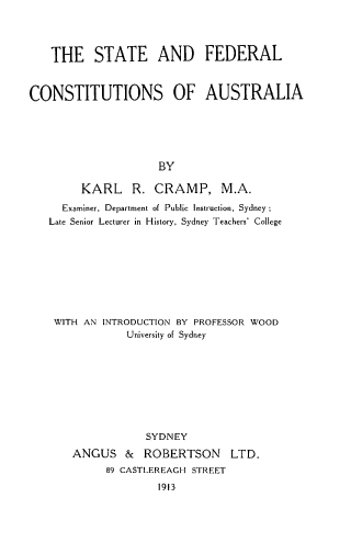 handle is hein.cow/stfdcntau0001 and id is 1 raw text is: 




    THE STATE AND FEDERAL


CONSTITUTIONS OF AUSTRALIA






                     BY

        KARL R. CRAMP, M.A.
     Examiner, Department of Public Instruction, Sydney
   Late Senior Lecturer in History, Sydney Teachers' College


WITH AN INTRODUCTION BY PROFESSOR WOOD
            University of Sydney









               SYDNEY
   ANGUS   &  ROBERTSON LTD.
        89 CASTLEREAGH STREET
                 1913


