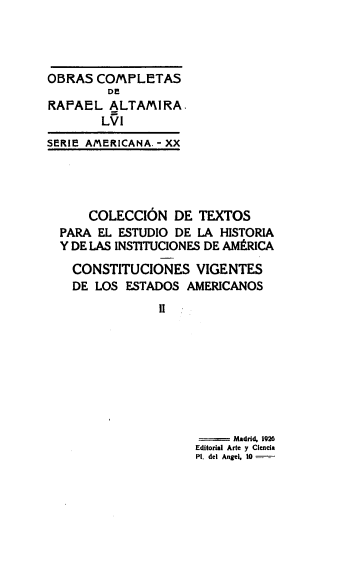 handle is hein.cow/stitvig0002 and id is 1 raw text is: 




OBRAS  COMPLETAS
         DE
RAPAEL   ALTAMIRA.
        LVI
SERIE AMERICANA. - XX


    COLECCION   DE  TEXTOS
PARA EL ESTUDIO DE  LA HISTORIA
Y DE LAS INSTITUCIONES DE AMERICA

  CONSTITUCIONES   VIGENTES
  DE LOS ESTADOS  AMERICANOS
              II


     Madrid, 1926
Editorial Arte y Clencia
PI. del Angel. 10-



