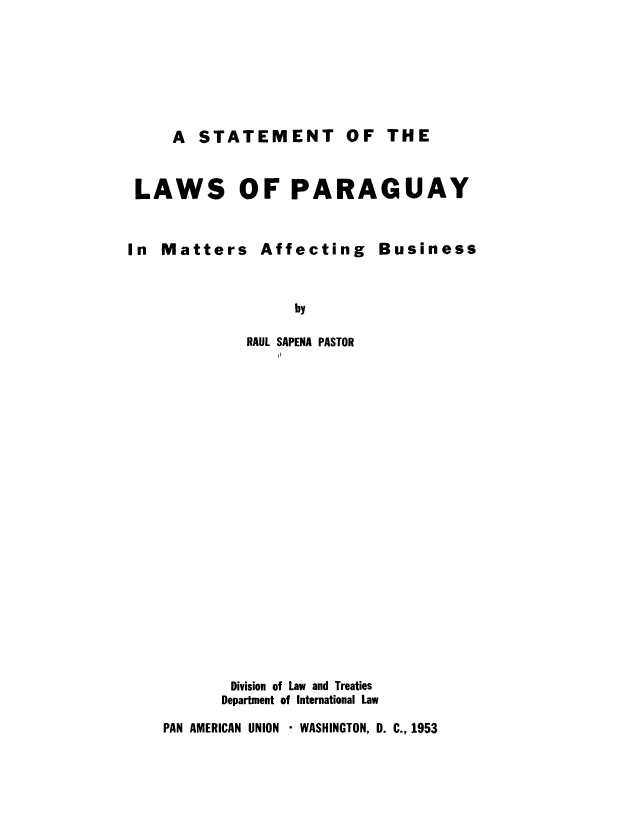 handle is hein.cow/stlapma0001 and id is 1 raw text is: ï»¿A STATEMENT OF THE

LAWS OF PARAGUAY
In Matters Affecting Business
by
RAUL SAPENA PASTOR

Division of Law and Treaties
Department of International Law
PAN AMERICAN UNION * WASHINGTON, D. C., 1953


