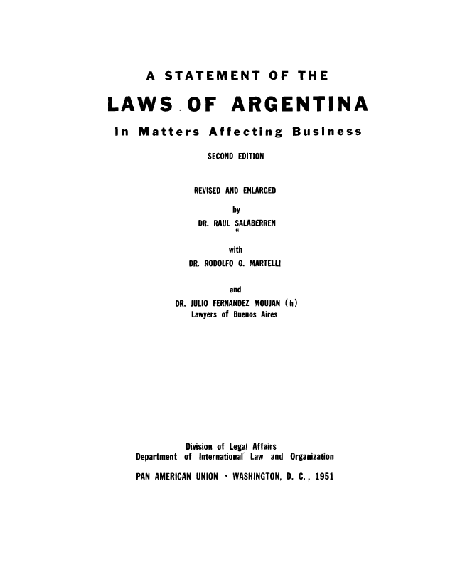 handle is hein.cow/stlargm0001 and id is 1 raw text is: A STATEMENT OF THE
LAWS.OF ARGENTINA

In Matters

Affecting

Business

SECOND EDITION
REVISED AND ENLARGED
by
DR. RAUL SALABERREN
44
with
DR. RODOLFO G. MARTELLI
and
DR. JULIO FERNANDEZ MOUJAN (h)
Lawyers of Buenos Aires
Division of Legal Affairs
Department of International Law and Organization
PAN AMERICAN UNION * WASHINGTON, D. C., 1951


