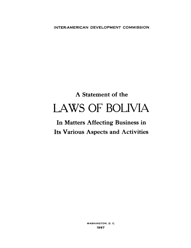 handle is hein.cow/stlbol0001 and id is 1 raw text is: 


INTER-AMERICAN DEVELOPMENT COMMISSION.


       A Statement of the

LAWS OF BOLIVIA

In Matters Affecting Business in
Its Various Aspects and Activities














           WASHINGTON, D. C.
              194t7


