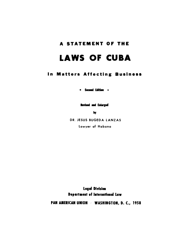 handle is hein.cow/stlwcm0001 and id is 1 raw text is: 







A STATEMENT OF THE


LAWS OF CUBA


In Matters Affecting


Business


           * Secld Eitie -


           is-is ad Eukrgd
                by
       DR. JESUS BUGEDA LANZAS
           Lawyer of Habana












           Legal Divisiom
       Department of Intermational Law

PAN AMERICAN UNION   WASHINGTON, D. C., 1958


