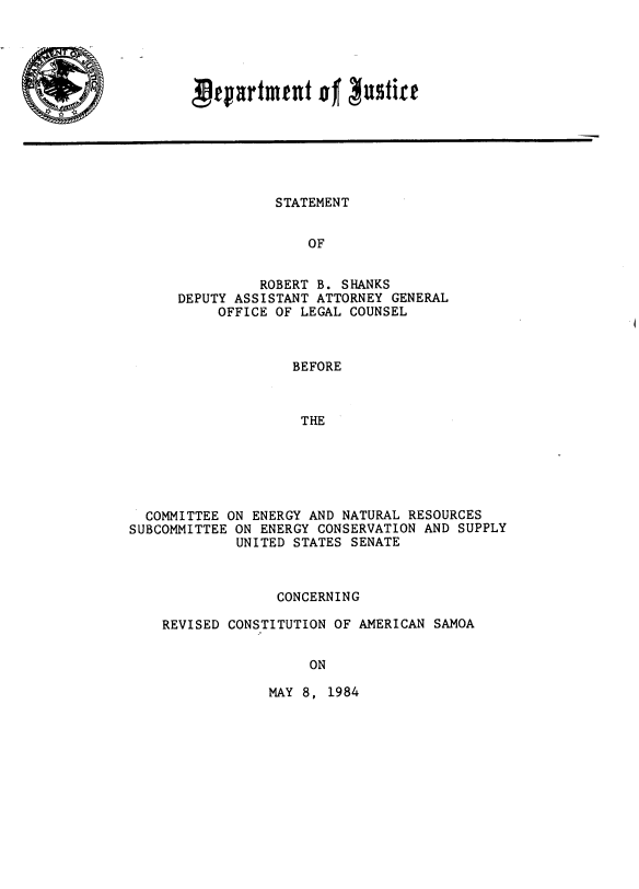 handle is hein.cow/stmshnks0001 and id is 1 raw text is: 





Ptpartment o Nutirt


           STATEMENT


               OF


          ROBERT B. SHANKS
DEPUTY ASSISTANT ATTORNEY GENERAL
     OFFICE OF LEGAL COUNSEL


                   BEFORE



                   THE






  COMMITTEE ON ENERGY AND NATURAL RESOURCES
SUBCOMMITTEE ON ENERGY CONSERVATION AND SUPPLY
             UNITED STATES SENATE


              CONCERNING

REVISED CONSTITUTION OF AMERICAN SAMOA


                 ON


MAY 8, 1984


