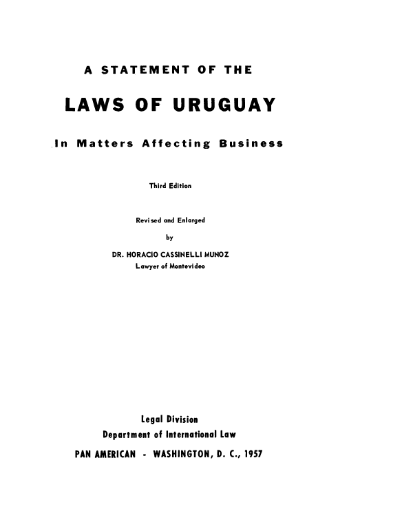 handle is hein.cow/stmurgab0001 and id is 1 raw text is: 




A STATEMENT OF THE


LAWS OF URUGUAY


In Matters Affecting Business


                Third Edition


              Revised and Enlarged
                   by
          DR. HORACIO CASSINELLI MUNOZ
              Lawyer of Montevideo


       Legal Division
Department of International Law


PAN AMERICAN - WASHINGTON, D. C., 1957


