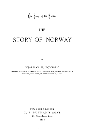 handle is hein.cow/stnw0001 and id is 1 raw text is: (he  forg of the atins
THE
STORY OF NORWAY
BY
HJALMAR H. BOYESEN
GEBHARD PROFESSOR OF GERMAN IN COLUMBIA COLLEGE, AUTHOR OF GOETHE &
SCHILLER,  GUNNAR,  IDYLS OF NORWAY, ETC.
NEW YORK & LONDON
G. P. PUTNAM'S SONS
e nichaxbachx Press
1886


