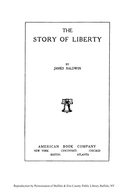 handle is hein.cow/stolibe0001 and id is 1 raw text is: THE

STORY OF LIBERTY
BY
JAMES BALDWIN
AMERICAN BOOK COMPANY
NEW YORK   CINCINNATI  CHICAGO

BOSTON

ATLANTA

Reproduction by Permnmission of Buffalo & Erie County Public Library Buffalo, NY


