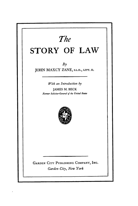handle is hein.cow/storyof0001 and id is 1 raw text is: The
STORY OF LAW
By
JOHN MAXCY ZANE, LL.D., LITT. D.

With an Introduction by
JAMES M. BECK
Former Solicitor-General of the United States
ccp

GARDEN CITY PUBLISHING COMPANY, INC.
Garden City, New York


