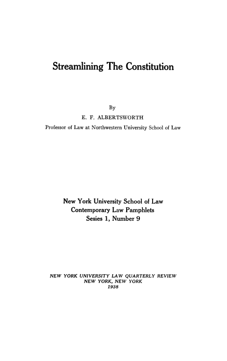 handle is hein.cow/strmconst0001 and id is 1 raw text is: ï»¿Streamlining The Constitution

By
E. F. ALBERTSWORTH
Professor of Law at Northwestern University School of Law
New York University School of Law
Contemporary Law Pamphlets
Series 1, Number 9
NEW YORK UNIVERSITY LAW QUARTERLY REVIEW
NEW YORK, NEW YORK
1938


