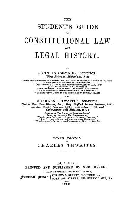 handle is hein.cow/stuguh0001 and id is 1 raw text is: THE

STLDENT'S GUIDE
TO
CONSTITUTIONAL LAW.
AND
LEGAL HISTORY.
BY
JOHN INDERMAUR, SOLICITOR,
(First Prizeman, Michaelmas, 1872),
AUTHOR OF PRINCIPLES OF COMMON LAW, MANUAL OF EQUITY, MANUAL OF PRACTICE,
 PRINCIPLES AND PRACTICE OF CONVEYANCING,
TRE STUDENT'S GUIDE TO THE PRINCIPLES OF COMMON LAW, AND
JOINT AUTHOR WITH MR. THWAITES OF
THE STUDENT'S GUIDE TO REAL AND PERSONAL PROPERTY,
1 THE STUDENT'S GUIDE TO PROCEDURE AND EVIDENCE,
THE STUDENT'S GUIDE TO THE PRINCIPLES OF EQUITY, &C., &C.
AND
CHARLES THWAITES, SOLICITOR,
First in First Class Honours, June, 1880; Sheffield District Prizeman, 1880;
Reardon (Yearly) Prizeman, 1880; Scott Scholar, 1880; and
Conveyancing Gold Medallist, 18b0;
AUTHOR OF A GUIDE TO CRIMINAL 'LAw,
JOINT AUTHOR WITH MR. INDERMAUR OF
THE STUDENT'S GUIDE TO REAL AND PERSONAL PROPERTY,
THY STUDENT'S GUIDE TO PROCEDURE AND EVIDENCE,
THE S-I UDENT'S GUIDE TO THE PRINCIPLES OF EQUITY, 3C., &C.
THIRD EDITION
BY
CHARLES THWAITES.

LONDON:
PRINTED AND PUBLISHED BY GEO. BARBER,
LAW STUDENTS' JOURNAL OFFICE,
FURNIVAL STREET, HOLBORN, AND
Jurnibal pJeg   { CURSITOR STREET, CHANCERY LANE, E.C.
1900.


