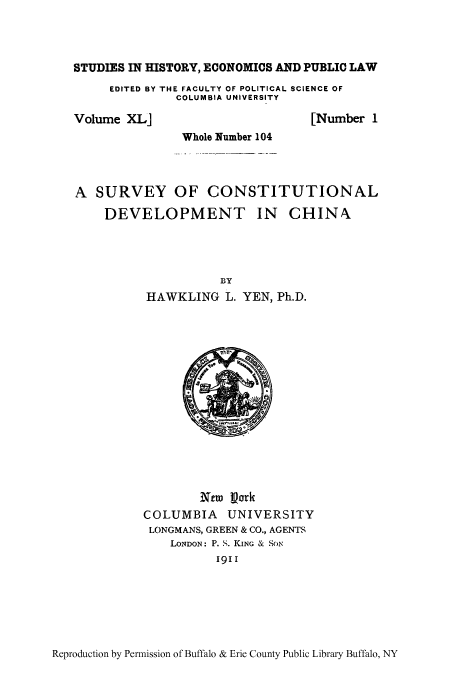 handle is hein.cow/survdehi0001 and id is 1 raw text is: STUDIES IN HISTORY, ECONOMICS AND PUBLIC LAW
EDITED BY THE FACULTY OF POLITICAL SCIENCE OF
COLUMBIA UNIVERSITY

Volume XL]

[Number 1

Whole Number 104
A SURVEY OF CONSTITUTIONAL
DEVELOPMENT IN CHINN
BY
HAWKLING L. YEN, Ph.D.

NeT IVork
COLUMBIA UNIVERSITY
LONGMANS, GREEN & CO., AGENTS
LONDON: P. S. KING & SoN
1911

Reproduction by Permission of Buffalo & Erie County Public Library Buffalo, NY


