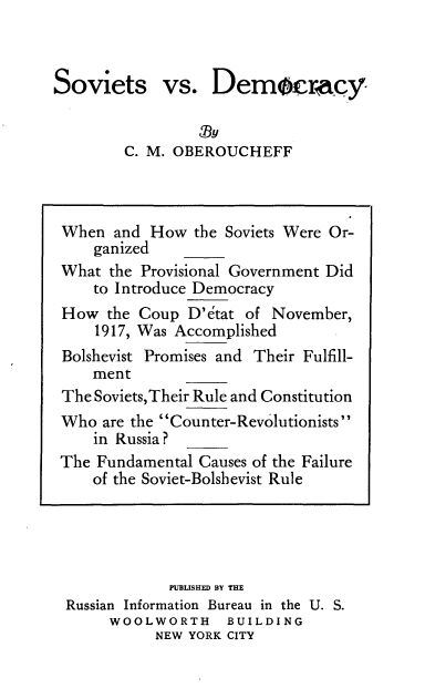 handle is hein.cow/svsvdmy0001 and id is 1 raw text is: 



Soviets


vs.   Democracy


C. M. OBEROUCHEFF


            PUBLISHED BY THE
Russian Information Bureau in the U. S.
     WOOLWORTH     BUILDING
          NEW YORK CITY


When  and How  the Soviets Were Or-
    ganized
What  the Provisional Government Did
    to Introduce Democracy
How  the Coup  D'dtat of November,
    1917, Was Accomplished
Bolshevist Promises and Their Fulfill-
    ment
The Soviets,Their Rule and Constitution
Who  are the Counter-Revolutionists
    in Russia?
The Fundamental Causes of the Failure
    of the Soviet-Bolshevist Rule


