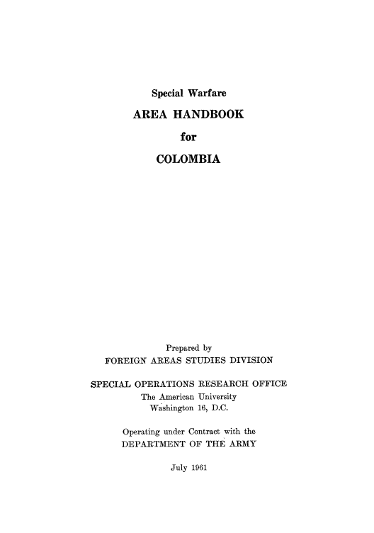 handle is hein.cow/swarehco0001 and id is 1 raw text is: Special Warfare

AREA HANDBOOK
for
COLOMBIA

Prepared by
FOREIGN AREAS STUDIES DIVISION

SPECIAL

OPERATIONS RESEARCH OFFICE
The American University
Washington 16, D.C.

Operating under Contract with the
DEPARTMENT OF THE ARMY

July 1961


