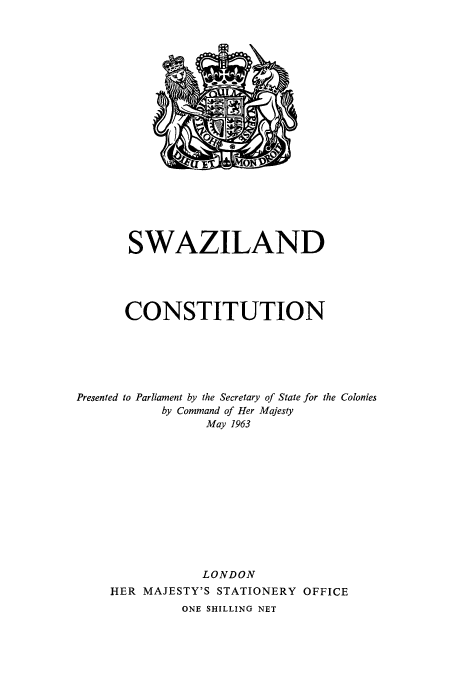 handle is hein.cow/swazila0001 and id is 1 raw text is: SWAZILAND
CONSTITUTION
Presented to Parliament by the Secretary of State for the Colonies
by Command of Her Majesty
May 1963
LONDON
HER MAJESTY'S STATIONERY OFFICE
ONE SHILLING NET


